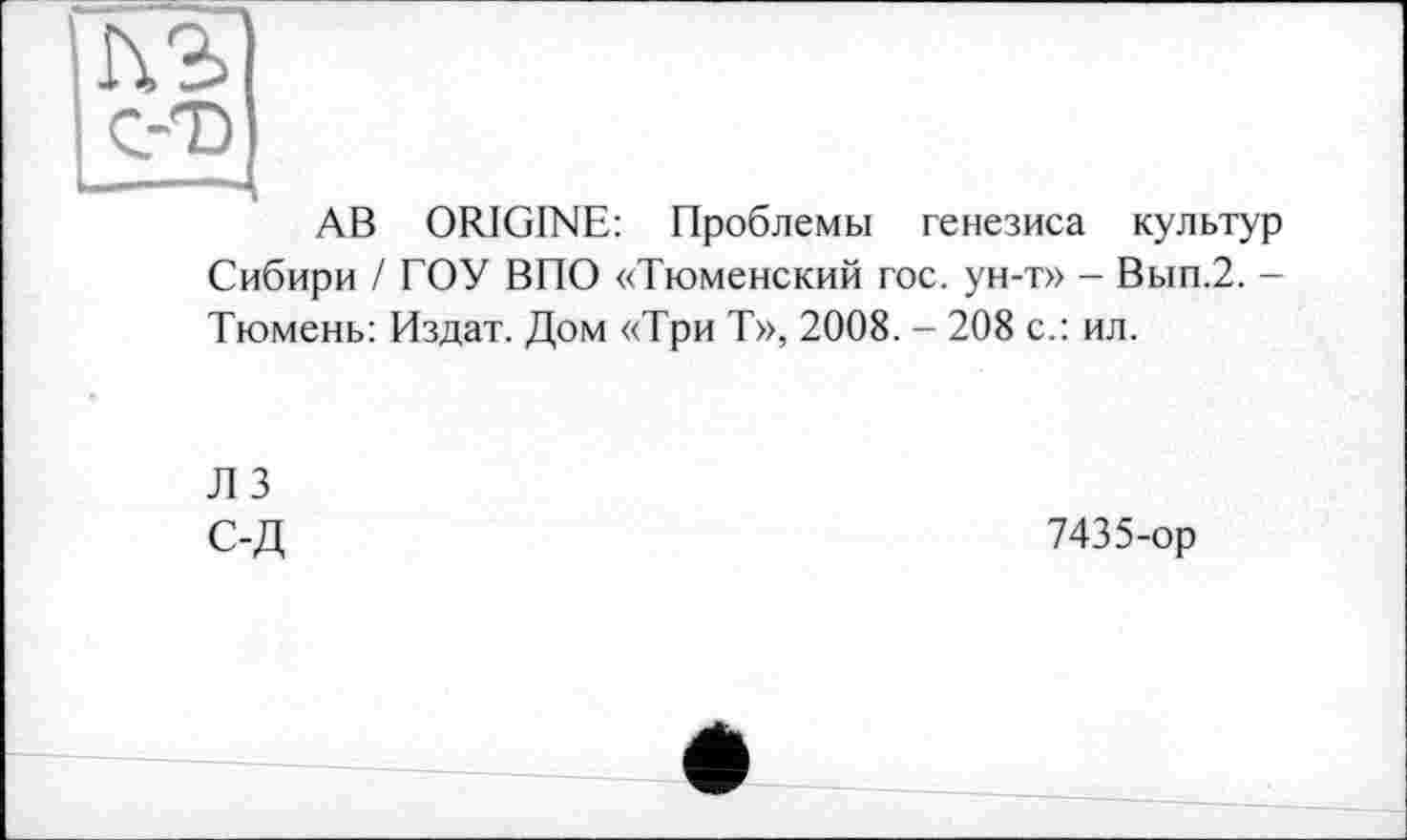 ﻿_С-Т)
АВ ORIGINE: Проблемы генезиса культур Сибири / ГОУ ВПО «Тюменский гос. ун-т» - Вып.2. -Тюмень: Издат. Дом «Три Т», 2008. - 208 с.: ил.
ЛЗ
С-Д	7435-ор